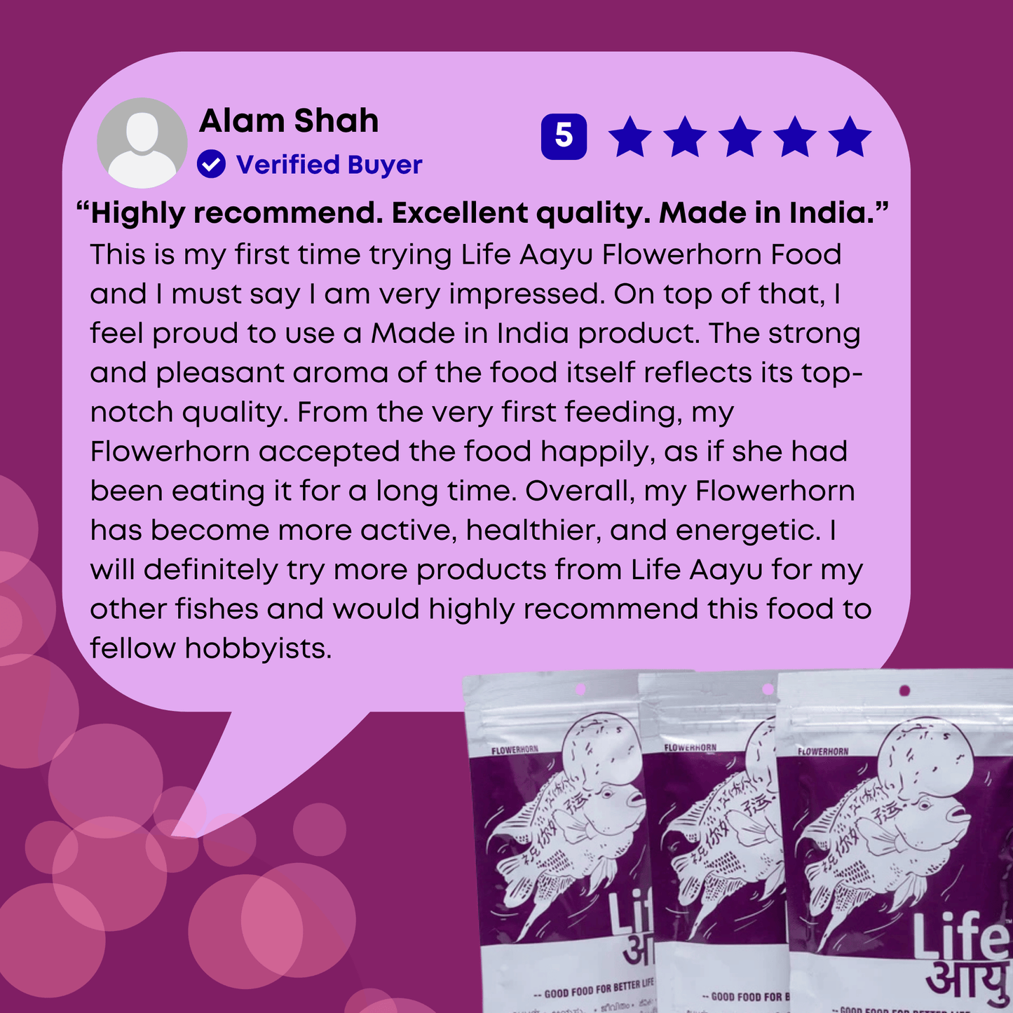This is my first time trying Life Aayu Flowerhorn Food and I must say I am very impressed. On top of that, I feel proud to use a Made in India product. The strong and pleasant aroma of the food itself reflects its top-notch quality. From the very first feeding, my Flowerhorn accepted the food happily, as if she had been eating it for a long time. Overall, my Flowerhorn has become more active, healthier, and energetic. I will definitely try more products from Life Aayu for my other fishes.